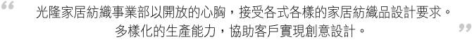 光隆家居紡織事業部以開放的心胸，接受各式各樣的家居紡織品設計要求。多樣化的生產能力，協助客戶實現創意設計。