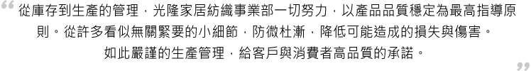 從庫存到生產的管理,光隆家居紡織事業部一切努力,以產品品質穩定為最高指導原則。從許多看似無關緊要的小細節,防微杜漸,降低可能造成的損失與傷害。如此嚴謹的生產管理,給客戶與消費者高品質的承諾。 從庫存到生產的管理,光隆家居紡織事業部一切努力,以產品品質穩定為最高指導原則。從許多看似無關緊要的小細節,防微杜漸,降低可能造成的損失與傷害。如此嚴謹的生產管理,給客戶與消費者高品質的承諾。